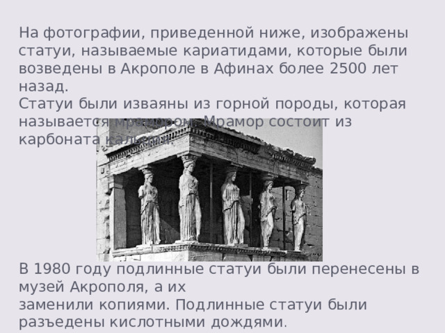  На фотографии, приведенной ниже, изображены статуи, называемые кариатидами, которые были возведены в Акрополе в Афинах более 2500 лет назад. Статуи были изваяны из горной породы, которая называется мрамором. Мрамор состоит из карбоната кальция. В 1980 году подлинные статуи были перенесены в музей Акрополя, а их заменили копиями. Подлинные статуи были разъедены кислотными дождями . 