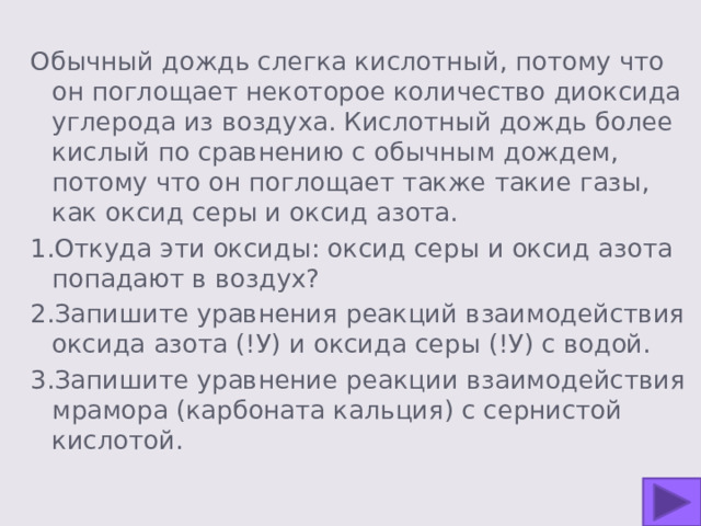 Обычный дождь слегка кислотный, потому что он поглощает некоторое количество диоксида углерода из воздуха. Кислотный дождь более кислый по сравнению с обычным дождем, потому что он поглощает также такие газы, как оксид серы и оксид азота. 1.Откуда эти оксиды: оксид серы и оксид азота попадают в воздух? 2.Запишите уравнения реакций взаимодействия оксида азота (!У) и оксида серы (!У) с водой. 3.Запишите уравнение реакции взаимодействия мрамора (карбоната кальция) с сернистой кислотой. 