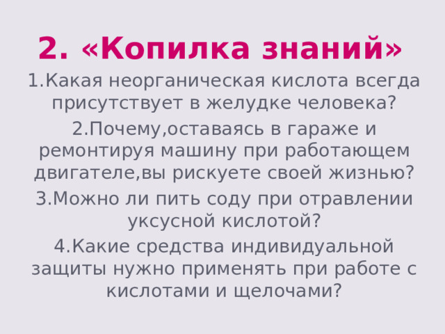 2. «Копилка знаний» 1.Какая неорганическая кислота всегда присутствует в желудке человека? 2.Почему,оставаясь в гараже и ремонтируя машину при работающем двигателе,вы рискуете своей жизнью? 3.Можно ли пить соду при отравлении уксусной кислотой? 4.Какие средства индивидуальной защиты нужно применять при работе с кислотами и щелочами? 