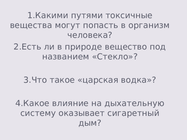 1.Какими путями токсичные вещества могут попасть в организм человека? 2.Есть ли в природе вещество под названием «Стекло»? 3.Что такое «царская водка»? 4.Какое влияние на дыхательную систему оказывает сигаретный дым? 