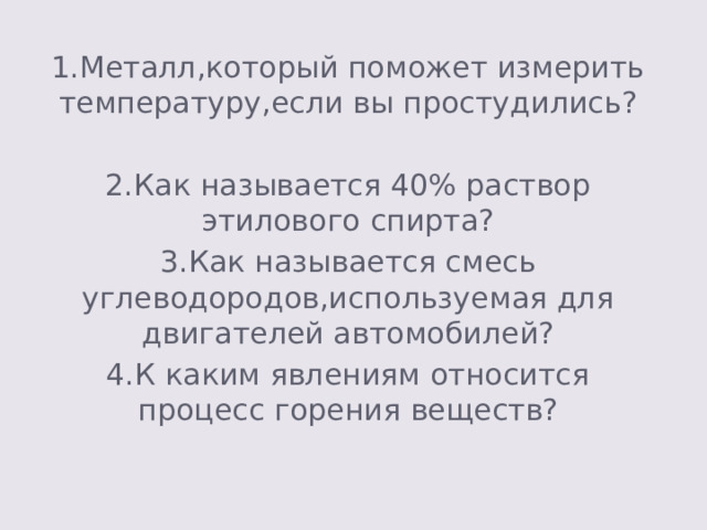 1.Металл,который поможет измерить температуру,если вы простудились? 2.Как называется 40% раствор этилового спирта? 3.Как называется смесь углеводородов,используемая для двигателей автомобилей? 4.К каким явлениям относится процесс горения веществ? 