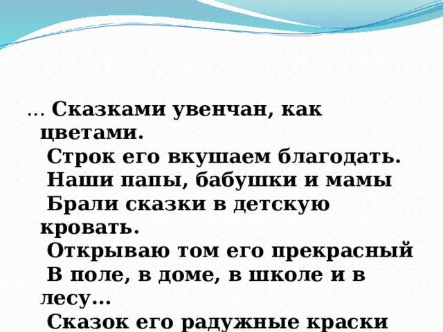 ... Сказками увенчан, как цветами.   Строк его вкушаем благодать.   Наши папы, бабушки и мамы   Брали сказки в детскую кровать.   Открываю том его прекрасный   В поле, в доме, в школе и в лесу...   Сказок его радужные краски   Я сквозь жизнь, как праздник, пронесу!       