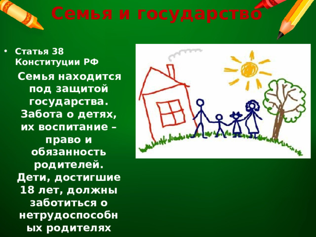 Семья и государство Статья 38 Конституции РФ  Семья находится под защитой государства. Забота о детях, их воспитание – право и обязанность родителей. Дети, достигшие 18 лет, должны заботиться о нетрудоспособных родителях  