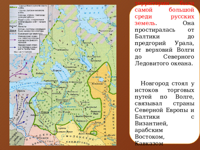 Новгородская земля по территории была самой большой среди русских земель . Она простиралась от Балтики до предгорий Урала, от верховий Волги до Северного Ледовитого океана.  Новгород стоял у истоков торговых путей по Волге, связывал страны Северной Европы и Балтики с Византией, арабским Востоком, Кавказом 