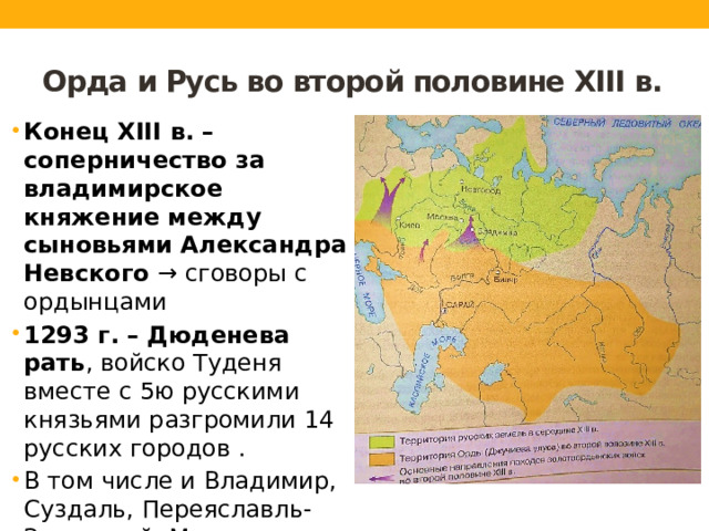 Орда и Русь во второй половине XIII в. Конец XIII в. – соперничество за владимирское княжение между сыновьями Александра Невского → сговоры с ордынцами 1293 г. – Дюденева рать , войско Туденя вместе с 5ю русскими князьями разгромили 14 русских городов . В том числе и Владимир, Суздаль, Переяславль-Залесский, Москву. 