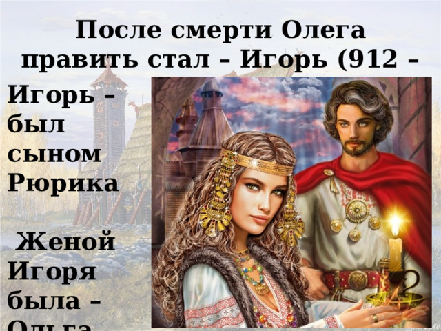 После смерти Олега править стал – Игорь (912 – 945г.) Игорь – был сыном Рюрика   Женой Игоря была – Ольга 