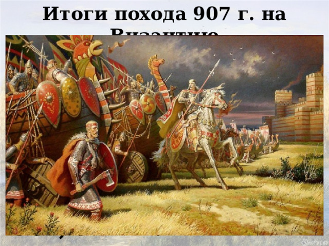 Итоги похода 907 г. на Византию Олег прибил свой щит на ворота Царьграда Заключил два выгодных для  Руси договора 907, 911 гг. 
