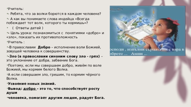 Учитель: - Ребята, что за волки борются в каждом человеке? - А как вы понимаете слова индейца «Всегда побеждает тот волк, которого ты кормишь»?      (  Ответы детей ) - Цель урока: познакомиться с  понятиями «добро» и «зло», показать их противоположность Учитель : -В православии  Добро – исполнение воли Божией, зовущей человека к совершенству.  -Зло (в православии синоним слову зло - грех) – это уклонение от добра, забвение Бога. Поэтому, если мы совершаем добро, живём по воле Божией, мы кормим белого Волка. А если совершаем зло, грешим, то кормим чёрного Волка. Усвоение новых знаний. Вывод:   добро  – это то, что способствует росту души  человека, помогает другим людям, радует Бога. 