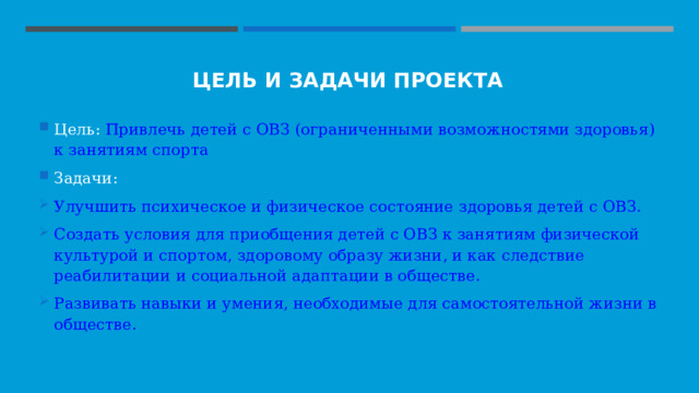 ЦЕЛЬ И ЗАДАЧИ ПРОЕКТА Цель: Привлечь детей с ОВЗ (ограниченными возможностями здоровья) к занятиям спорта Задачи: Улучшить психическое и физическое состояние здоровья детей с ОВЗ. Создать условия для приобщения детей с ОВЗ к занятиям физической культурой и спортом, здоровому образу жизни, и как следствие реабилитации и социальной адаптации в обществе. Развивать навыки и умения, необходимые для самостоятельной жизни в обществе. 