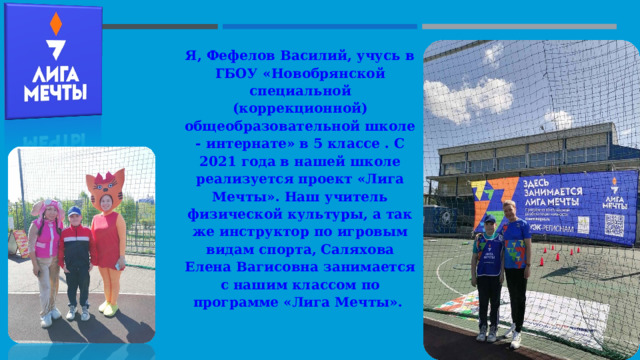 Я, Фефелов Василий, учусь в ГБОУ «Новобрянской специальной (коррекционной) общеобразовательной школе - интернате» в 5 классе . С 2021 года в нашей школе реализуется проект «Лига Мечты». Наш учитель физической культуры, а так же инструктор по игровым видам спорта, Саляхова Елена Вагисовна занимается с нашим классом по программе «Лига Мечты».  