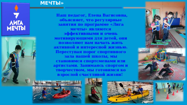                                       ПРОЕКТ «ЛИГА МЕЧТЫ»     Наш педагог, Елена Вагисовна, объясняет, что регулярные занятия по программе «Лига мечты» являются эффективными и очень мотивирующими для детей, они позволяют нам начать жить активной и интересной жизнью. Переступая порог спортивного зала нашей школы, мы становимся спортсменами или артистами. Занимаясь спортом и творчеством, мы готовимся ко взрослой счастливой жизни! 