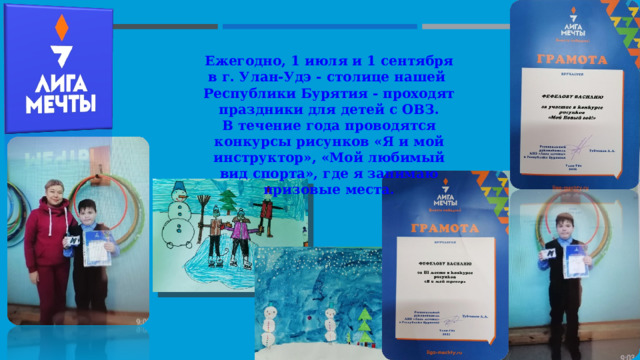 Ежегодно, 1 июля и 1 сентября в г. Улан-Удэ - столице нашей Республики Бурятия - проходят праздники для детей с ОВЗ. В течение года проводятся конкурсы рисунков «Я и мой инструктор», «Мой любимый вид спорта», где я занимаю призовые места. 
