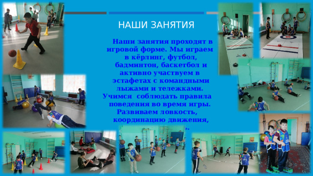 НАШИ ЗАНЯТИЯ  Наши занятия проходят в игровой форме. Мы играем в кёрлинг, футбол, бадминтон, баскетбол и активно участвуем в эстафетах с командными лыжами и тележками. Учимся соблюдать правила поведения во время игры. Развиваем ловкость, координацию движения, выносливость.    