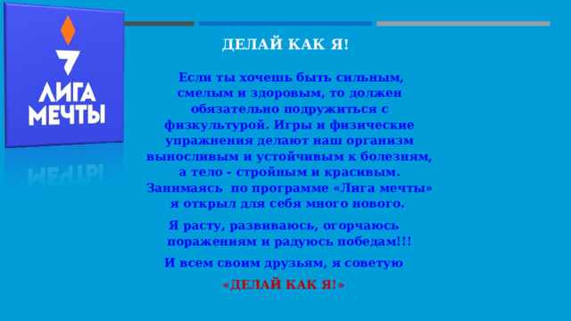 ДЕЛАЙ КАК Я!     Если ты хочешь быть сильным, смелым и здоровым, то должен обязательно подружиться с физкультурой. Игры и физические упражнения делают наш организм выносливым и устойчивым к болезням, а тело - стройным и красивым. Занимаясь по программе «Лига мечты» я открыл для себя много нового. Я расту, развиваюсь, огорчаюсь поражениям и радуюсь победам!!! И всем своим друзьям, я советую  «ДЕЛАЙ КАК Я!» 
