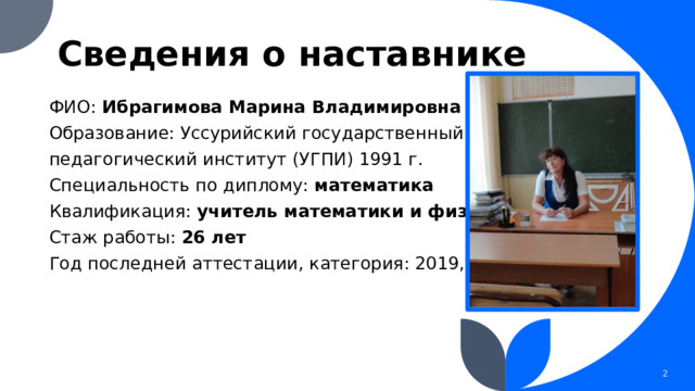 Сведения о наставнике ФИО: Ибрагимова Марина Владимировна Образование: Уссурийский государственный педагогический институт (УГПИ) 1991 г. Специальность по диплому: математика Квалификация: учитель математики и физики Стаж работы: 26 лет Год последней аттестации, категория: 2019, первая 1 1 