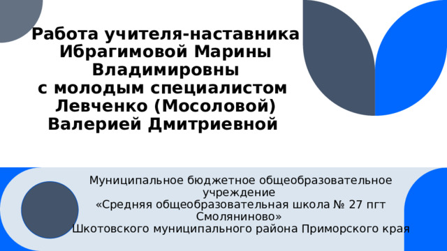 Работа учителя-наставника  Ибрагимовой Марины Владимировны  с молодым специалистом  Левченко (Мосоловой) Валерией Дмитриевной Муниципальное бюджетное общеобразовательное учреждение «Средняя общеобразовательная школа № 27 пгт Смоляниново» Шкотовского муниципального района Приморского края 1 