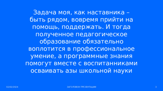 Задача моя, как наставника – быть рядом, вовремя прийти на помощь, поддержать. И тогда полученное педагогическое образование обязательно воплотится в профессиональное умение, а программные знания помогут вместе с воспитанниками осваивать азы школьной науки 02/02/2024 ЗАГОЛОВОК ПРЕЗЕНТАЦИИ 1 
