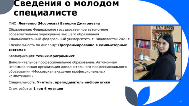 Сведения о молодом специалисте ФИО: Левченко (Мосолова) Валерия Дмитриевна Образование: Федеральное государственное автономное образовательное учреждение высшего образования «Дальневосточный федеральный университет» г. Владивосток 2021 г. Специальность по диплому: Программирование в компьютерных системах Квалификация: техник-программист Дополнительное профессиональное образование: Автономная некоммерческая организация дополнительного профессионального образования «Московская академия профессиональных компетенций» Специальность: Учитель, преподаватель информатики Стаж работы: 1 год 6 месяцев 1 1 