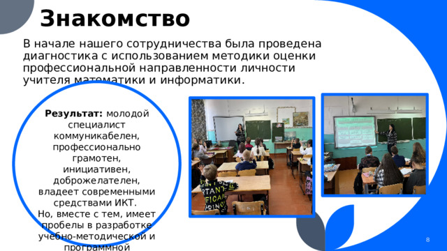 Знакомство В начале нашего сотрудничества была проведена диагностика с использованием методики оценки профессиональной направленности личности учителя математики и информатики . Результат: молодой специалист коммуникабелен, профессионально грамотен, инициативен, доброжелателен, владеет современными средствами ИКТ. Но, вместе с тем, имеет пробелы в разработке учебно-методической и программной документации по ФГОС, в методике преподавания. 1 1 