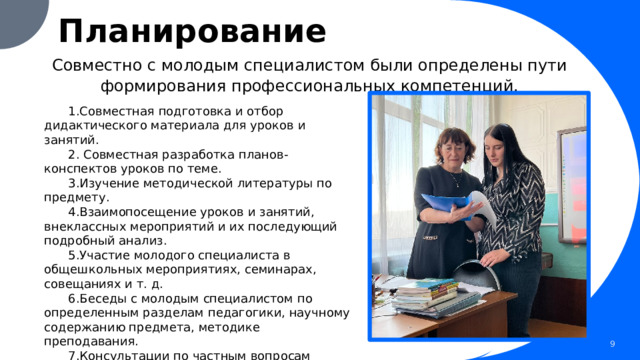 Планирование Совместно с молодым специалистом были определены пути формирования профессиональных компетенций. 1.Совместная подготовка и отбор дидактического материала для уроков и занятий. 2. Совместная разработка планов-конспектов уроков по теме. 3.Изучение методической литературы по предмету. 4.Взаимопосещение уроков и занятий, внеклассных мероприятий и их последующий подробный анализ. 5.Участие молодого специалиста в общешкольных мероприятиях, семинарах, совещаниях и т. д. 6.Беседы с молодым специалистом по определенным разделам педагогики, научному содержанию предмета, методике преподавания. 7.Консультации по частным вопросам методики преподавания и проведения внеклассных мероприятий. 1 1 