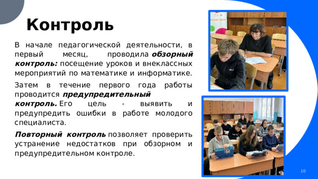 Контроль В начале педагогической деятельности, в первый месяц, проводила  обзорный контроль: посещение уроков и внеклассных мероприятий по математике и информатике. Затем в течение первого года работы проводится  предупредительный контроль.  Его цель - выявить и предупредить ошибки в работе молодого специалиста. Повторный контроль  позволяет проверить устранение недостатков при обзорном и предупредительном контроле.  1 1 