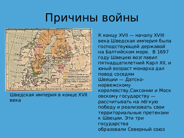 Причины войны К концу XVII — началу XVIII века Шведская империя была господствующей державой на Балтийском море.  В 1697 году Швецию возглавил пятнадцатилетний Карл XII, и юный возраст монарха дал повод соседям Швеции — Датско-норвежскому королевству,Саксонии и Московскому государству — рассчитывать на лёгкую победу и реализовать свои территориальные претензии к Швеции. Эти три государства образовали Северный союз Шведская империя в конце XVII века 
