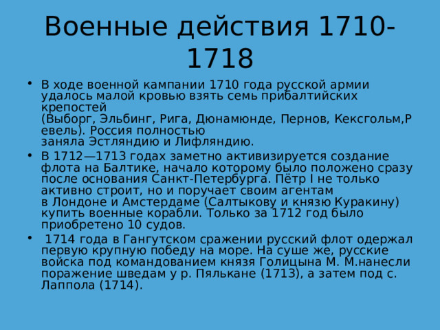 Военные действия 1710-1718 В ходе военной кампании 1710 года русской армии удалось малой кровью взять семь прибалтийских крепостей (Выборг, Эльбинг, Рига, Дюнамюнде, Пернов, Кексгольм,Ревель). Россия полностью заняла Эстляндию и Лифляндию. В 1712—1713 годах заметно активизируется создание флота на Балтике, начало которому было положено сразу после основания Санкт-Петербурга. Пётр I не только активно строит, но и поручает своим агентам в Лондоне и Амстердаме (Салтыкову и князю Куракину) купить военные корабли. Только за 1712 год было приобретено 10 судов.   1714 года в Гангутском сражении русский флот одержал первую крупную победу на море. На суше же, русские войска под командованием князя Голицына М. М.нанесли поражение шведам у р. Пялькане (1713), а затем под с. Лаппола (1714). 