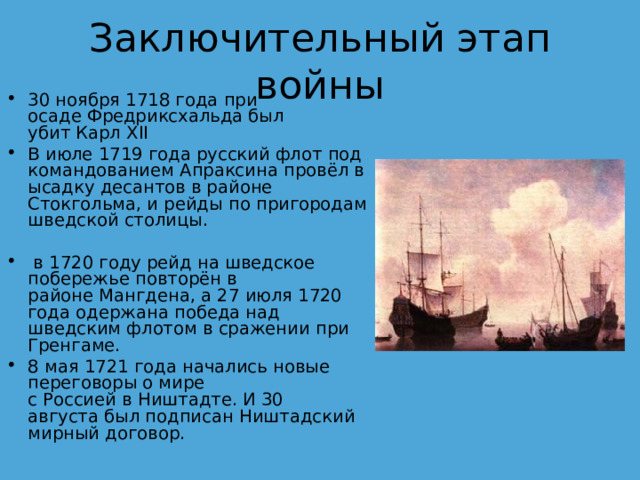 Заключительный этап войны 30 ноября 1718 года при осаде Фредриксхальда был убит Карл XII В июле 1719 года русский флот под командованием Апраксина провёл высадку десантов в районе Стокгольма, и рейды по пригородам шведской столицы.   в 1720 году рейд на шведское побережье повторён в районе Мангдена, а 27 июля 1720 года одержана победа над шведским флотом в сражении при Гренгаме. 8 мая 1721 года начались новые переговоры о мире с Россией в Ништадте. И 30 августа был подписан Ништадский мирный договор.  