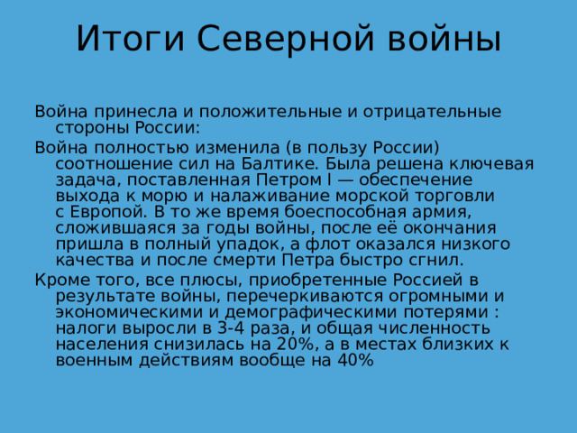 Итоги Северной войны Война принесла и положительные и отрицательные стороны России:  Война полностью изменила (в пользу России) соотношение сил на Балтике. Была решена ключевая задача, поставленная Петром I — обеспечение выхода к морю и налаживание морской торговли с Европой. В то же время боеспособная армия, сложившаяся за годы войны, после её окончания пришла в полный упадок, а флот оказался низкого качества и после смерти Петра быстро сгнил. Кроме того, все плюсы, приобретенные Россией в результате войны, перечеркиваются огромными и экономическими и демографическими потерями : налоги выросли в 3-4 раза, и общая численность населения снизилась на 20%, а в местах близких к военным действиям вообще на 40% 