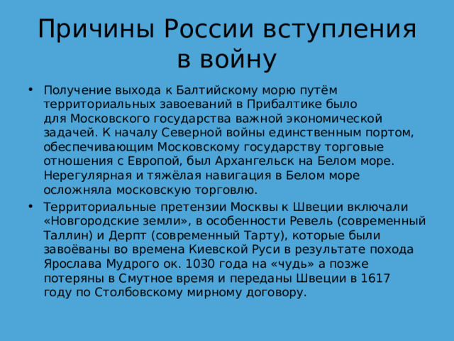Причины России вступления в войну Получение выхода к Балтийскому морю путём территориальных завоеваний в Прибалтике было для Московского государства важной экономической задачей. К началу Северной войны единственным портом, обеспечивающим Московскому государству торговые отношения с Европой, был Архангельск на Белом море. Нерегулярная и тяжёлая навигация в Белом море осложняла московскую торговлю. Территориальные претензии Москвы к Швеции включали «Новгородские земли», в особенности Ревель (современный Таллин) и Дерпт (современный Тарту), которые были завоёваны во времена Киевской Руси в результате похода Ярослава Мудрого ок. 1030 года на «чудь» а позже потеряны в Смутное время и переданы Швеции в 1617 году по Столбовскому мирному договору. 