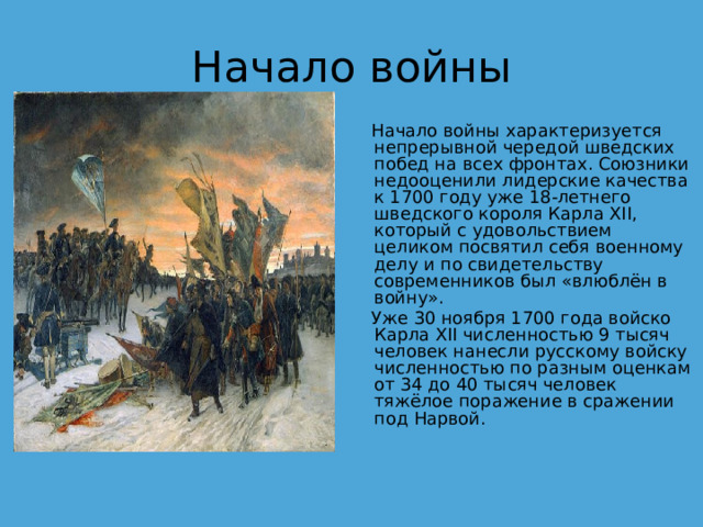 Начало войны  Начало войны характеризуется непрерывной чередой шведских побед на всех фронтах. Союзники недооценили лидерские качества к 1700 году уже 18-летнего шведского короля Карла XII, который с удовольствием целиком посвятил себя военному делу и по свидетельству современников был «влюблён в войну».  Уже 30 ноября 1700 года войско Карла XII численностью 9 тысяч человек нанесли русскому войску численностью по разным оценкам от 34 до 40 тысяч человек тяжёлое поражение в сражении под Нарвой. 