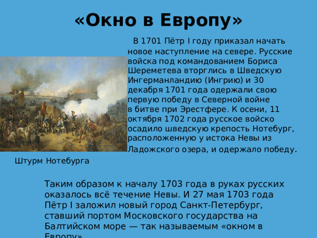 «Окно в Европу»     В 1701 Пётр I году приказал начать новое наступление на севере. Русские войска под командованием Бориса Шереметева вторглись в Шведскую Ингерманландию (Ингрию) и 30 декабря 1701 года одержали свою первую победу в Северной войне в битве при Эрестфере. К осени, 11 октября 1702 года русское войско осадило шведскую крепость Нотебург, расположенную у истока Невы из Ладожского озера, и одержало победу . Штурм Нотебурга Таким образом к началу 1703 года в руках русских оказалось всё течение Невы. И 27 мая 1703 года Пётр I заложил новый город Санкт-Петербург, ставший портом Московского государства на Балтийском море — так называемым «окном в Европу» 