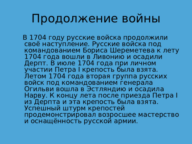 Продолжение войны  В 1704 году русские войска продолжили своё наступление. Русские войска под командованием Бориса Шереметева к лету 1704 года вошли в Ливонию и осадили Дерпт. В июле 1704 года при личном участии Петра I крепость была взята. Летом 1704 года вторая группа русских войск под командованием генерала Огильви вошла в Эстляндию и осадила Нарву. К концу лета после приезда Петра I из Дерпта и эта крепость была взята. Успешный штурм крепостей продемонстрировал возросшее мастерство и оснащённость русской армии. 