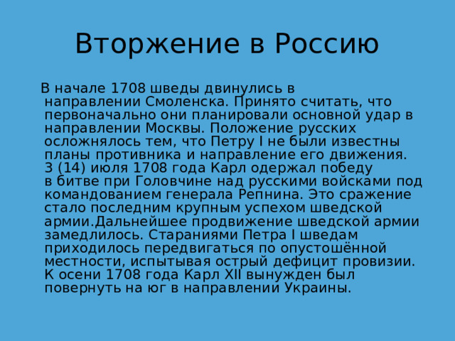 Вторжение в Россию   В начале 1708 шведы двинулись в направлении Смоленска. Принято считать, что первоначально они планировали основной удар в направлении Москвы. Положение русских осложнялось тем, что Петру I не были известны планы противника и направление его движения. 3 (14) июля 1708 года Карл одержал победу в битве при Головчине над русскими войсками под командованием генерала Репнина. Это сражение стало последним крупным успехом шведской армии.Дальнейшее продвижение шведской армии замедлилось. Стараниями Петра I шведам приходилось передвигаться по опустошённой местности, испытывая острый дефицит провизии. К осени 1708 года Карл XII вынужден был повернуть на юг в направлении Украины. 