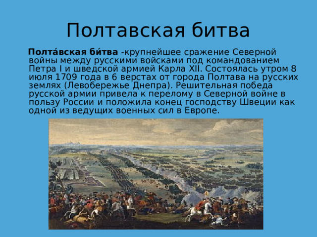 Полтавская битва   Полта́вская би́тва  -крупнейшее сражение Северной войны между русскими войсками под командованием Петра I и шведской армией Карла XII. Состоялась утром 8 июля 1709 года в 6 верстах от города Полтава на русских землях (Левобережье Днепра). Решительная победа русской армии привела к перелому в Северной войне в пользу России и положила конец господству Швеции как одной из ведущих военных сил в Европе. 