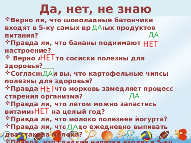 Да, нет, не знаю Верно ли, что шоколадные батончики входят в 5-ку самых вредных продуктов питания? Правда ли, что бананы поднимают настроение?   Верно ли, что сосиски полезны для здоровья? Согласны ли вы, что картофельные чипсы полезны для здоровья? Правда ли, что морковь замедляет процесс старения организма? Правда ли, что летом можно запастись витаминами на целый год? Правда ли, что молоко полезнее йогурта? Правда ли, что надо ежедневно выпивать два стакана молока? Правда, что сладкие напитки входят в 5-ку самых вредных продуктов питания? 