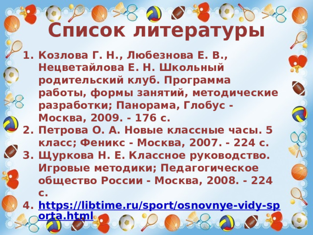 Список литературы Козлова Г. Н., Любезнова Е. В., Нецветайлова Е. Н. Школьный родительский клуб. Программа работы, формы занятий, методические разработки; Панорама, Глобус - Москва, 2009. - 176 c. Петрова О. А. Новые классные часы. 5 класс; Феникс - Москва, 2007. - 224 c. Щуркова Н. Е. Классное руководство. Игровые методики; Педагогическое общество России - Москва, 2008. - 224 c. https://libtime.ru/sport/osnovnye-vidy-sporta.html  