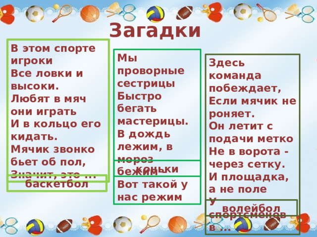 Загадки В этом спорте игроки  Все ловки и высоки.  Любят в мяч они играть  И в кольцо его кидать.  Мячик звонко бьет об пол,  Значит, это ... Мы проворные сестрицы Быстро бегать мастерицы. В дождь лежим, в мороз бежим – Вот такой у нас режим Здесь команда побеждает,  Если мячик не роняет.  Он летит с подачи метко  Не в ворота - через сетку.  И площадка, а не поле  У спортсменов в ... коньки баскетбол волейбол 