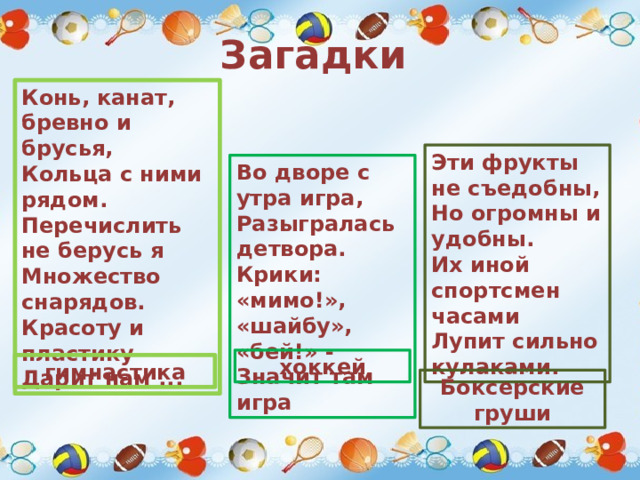 Загадки Конь, канат, бревно и брусья,  Кольца с ними рядом.  Перечислить не берусь я  Множество снарядов.  Красоту и пластику  Дарит нам ... Эти фрукты не съедобны, Но огромны и удобны. Их иной спортсмен часами Лупит сильно кулаками. Во дворе с утра игра, Разыгралась детвора. Крики: «мимо!», «шайбу», «бей!» - Значит там игра хоккей гимнастика Боксерские груши 