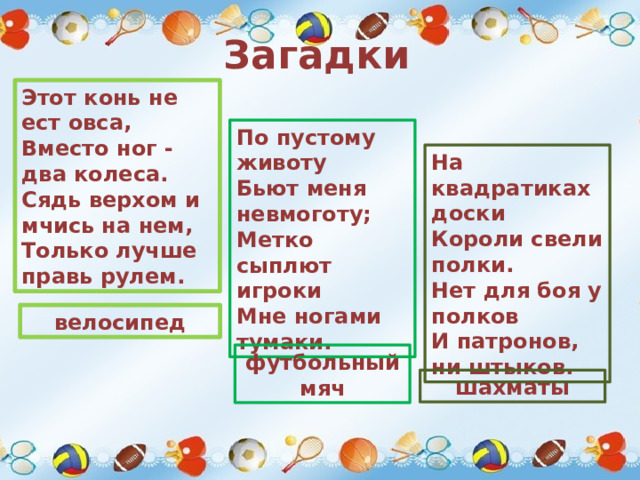 Загадки Этот конь не ест овса,   Вместо ног - два колеса.   Сядь верхом и мчись на нем,   Только лучше правь рулем. По пустому животу   Бьют меня невмоготу;   Метко сыплют игроки   Мне ногами тумаки. На квадратиках доски   Короли свели полки.   Нет для боя у полков   И патронов, ни штыков. велосипед футбольный мяч шахматы 