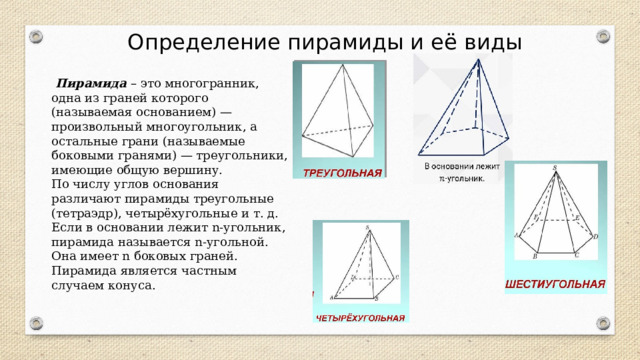 Определение пирамиды и её виды  Пирамида – это многогранник, одна из граней которого (называемая основанием) — произвольный многоугольник, а остальные грани (называемые боковыми гранями) — треугольники, имеющие общую вершину. По числу углов основания различают пирамиды треугольные (тетраэдр), четырёхугольные и т. д. Если в основании лежит n-угольник, пирамида называется n-угольной. Она имеет n боковых граней. Пирамида является частным случаем конуса. 