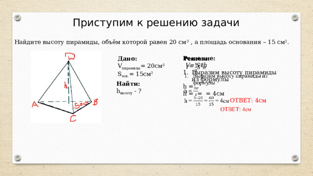 Приступим к решению задачи Найдите высоту пирамиды, объём которой равен 20 см 3 , а площадь основания – 15 см 2 .  Решение:    V= S*h Выразим высоту пирамиды из формулы h = h = = = 4см  ОТВЕТ: 4см  Дано: V пирамиды = 20см 3 S осн. = 15см 2 Найти: h высоту - ? 