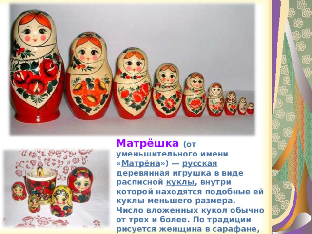Матрёшка (от уменьшительного имени « Матрёна ») — русская  деревянная  игрушка в виде расписной куклы , внутри которой находятся подобные ей куклы меньшего размера. Число вложенных кукол обычно от трех и более. По традиции рисуется женщина в сарафане, платке и переднике. 