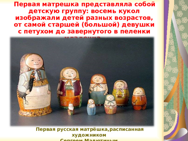  Первая матрешка представляла собой детскую группу: восемь кукол изображали детей разных возрастов, от самой старшей (большой) девушки с петухом до завернутого в пеленки младенца .  Первая русская матрёшка,расписанная художником  Сергеем Малютиным. 