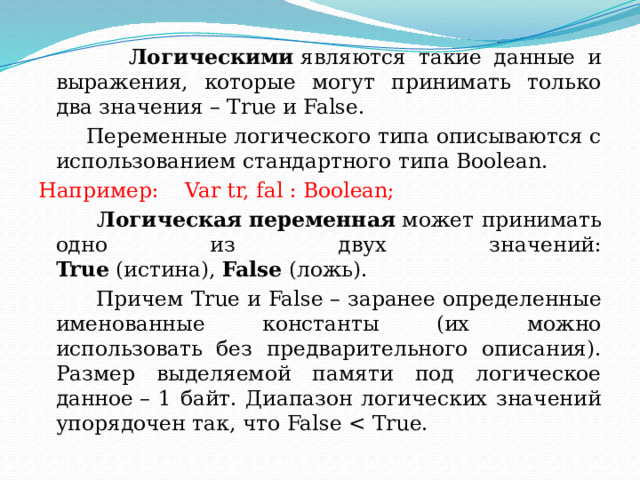  Логическими  являются такие данные и выражения, которые могут принимать только два значения – True и False.  Переменные логического типа описываются с использованием стандартного типа Boolean. Например: Var tr, fal : Boolean;  Логическая   переменная  может принимать одно из двух значений: True  (истина),  False  (ложь).  Причем True и False – заранее определенные именованные константы (их можно использовать без предварительного описания). Размер выделяемой памяти под логическое данное – 1 байт. Диапазон логических значений упорядочен так, что False 