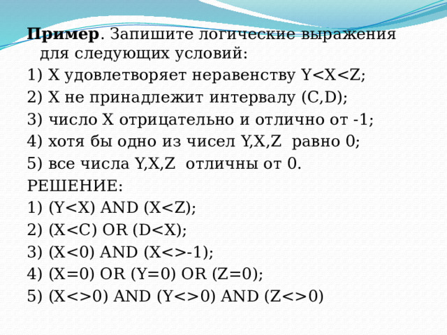 Пример . Запишите логические выражения для следующих условий: 1) Х удовлетворяет неравенству Y2) Х не принадлежит интервалу (C,D); 3) число Х отрицательно и отлично от -1; 4) хотя бы одно из чисел Y,X,Z  равно 0; 5) все числа Y,X,Z  отличны от 0. РЕШЕНИЕ: 1) (Y2) (X3) (X-1); 4) (X=0) OR (Y=0) OR (Z=0); 5) (X0) AND (Y0) AND (Z0) 