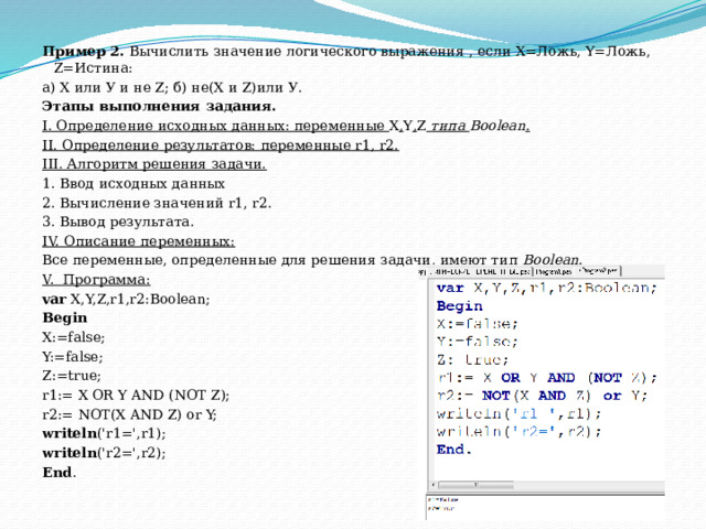 Пример 2.  Вычислить значение логического выражения , если Х=Ложь, Y=Ложь, Z=Истина: a) Х или У и не Z; б) не(Х и Z)или У. Этапы выполнения задания. I. Определение исходных данных: переменные  Х , Y , Z   типа  Boolean . II. Определение результатов: переменные r1, r2. III. Алгоритм решения задачи. 1. Ввод исходных данных 2. Вычисление значений r1, r2. 3. Вывод результата. IV. Описание переменных: Все переменные, определенные для решения задачи, имеют тип  Boolean . V.  Программа: var  X,Y,Z,r1,r2:Boolean; Begin X:=false; Y:=false; Z:=true; r1:= X OR Y AND (NOT Z); r2:= NOT(X AND Z) or Y; writeln ('r1=',r1); writeln ('r2=',r2); End . 