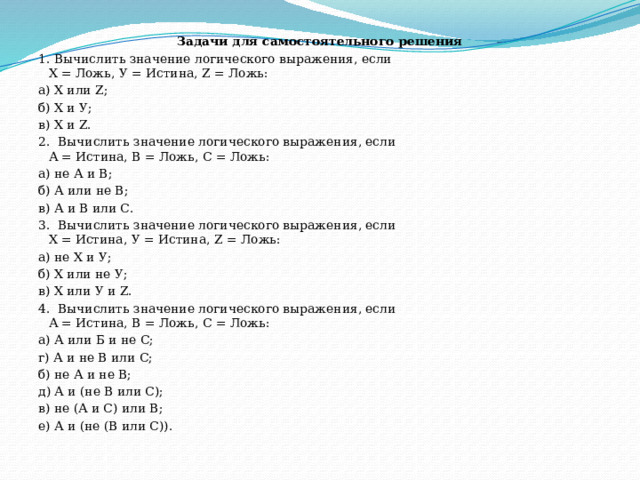 Задачи для самостоятельного решения 1. Вычислить значение логического выражения, если  X = Ложь, У = Истина, Z = Ложь: а) X или Z;    б) X и У;     в) X и Z. 2.  Вычислить значение логического выражения, если  А = Истина, В = Ложь, С = Ложь: а) не А и В;   б) А или не В;    в) А и В или С. 3.  Вычислить значение логического выражения, если  X = Истина, У = Истина, Z = Ложь: а) не X и У;               б) X или не У;         в) X или У и Z. 4.  Вычислить значение логического выражения, если  А = Истина, В = Ложь, С = Ложь: а) А или Б и не С;                г) А и не В или С; б) не А и не В;                        д) А и (не В или С); в) не (А и С) или В;                е) А и (не (В или С)). 