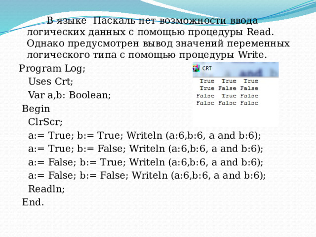  В языке  Паскаль нет возможности ввода логических данных с помощью процедуры Read. Однако предусмотрен вывод значений переменных логического типа с помощью процедуры Write. Program Log;  Uses Crt;  Var a,b: Boolean;  Begin  ClrScr;  a:= True; b:= True; Writeln (a:6,b:6, a and b:6);  a:= True; b:= False; Writeln (a:6,b:6, a and b:6);  a:= False; b:= True; Writeln (a:6,b:6, a and b:6);  a:= False; b:= False; Writeln (a:6,b:6, a and b:6);  Readln;  End. 