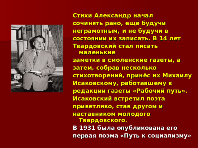 Стихи Александр начал сочинять рано, ещё будучи неграмотным, и не будучи в состоянии их записать. В 14 лет Твардовский стал писать маленькие заметки в смоленские газеты, а затем, собрав несколько стихотворений, принёс их Михаилу Исаковскому, работавшему в редакции газеты «Рабочий путь». Исаковский встретил поэта приветливо, став другом и наставником молодого Твардовского. В 1931 была опубликована его первая поэма «Путь к социализму» 